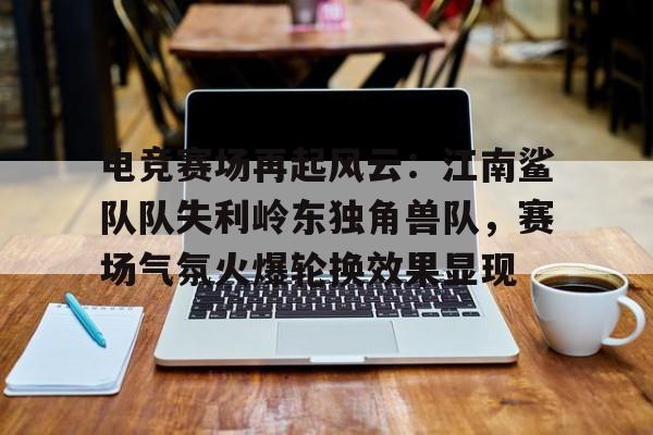 关于电竞赛场再起风云：江南鲨队队失利岭东独角兽队，赛场气氛火爆轮换效果显现的信息-爱游戏